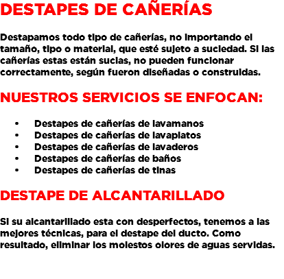 DESTAPES DE CAÑERÍAS Destapamos todo tipo de cañerías, no importando el tamaño, tipo o material, que esté sujeto a suciedad. Si las cañerías estas están sucias, no pueden funcionar correctamente, según fueron diseñadas o construidas. Nuestros servicios se enfocan: Destapes de cañerías de lavamanos Destapes de cañerías de lavaplatos Destapes de cañerías de lavaderos Destapes de cañerías de baños Destapes de cañerías de tinas DESTAPE DE ALCANTARILLADO Si su alcantarillado esta con desperfectos, tenemos a las mejores técnicas, para el destape del ducto. Como resultado, eliminar los molestos olores de aguas servidas. 