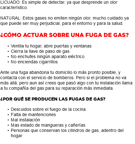 LICUADO: Es simple de detectar, ya que desprende un olor característico. NATURAL: Estos gases no emiten ningún olor, mucho cuidado ya que puede ser muy perjudicial, para el entorno y para la salud. ¿Cómo actuar sobre una fuga de gas? Ventila tu hogar, abre puertas y ventanas Cierra la llave de paso de gas No enchufes ningún aparato eléctrico No enciendas cigarrillos Ante una fuga abandona tu domicilio lo más pronto posible, y contacta con el servicio de bomberos. Pero si el problema no va más allá, pero aun así crees que pasó algo con tu instalación llama a tu compañía del gas para su reparación más inmediata. ¿Por qué se producen las fugas de gas? Descuidos sobre el fuego de la cocina Falta de mantenciones Mal instalación Mas estado de mangueras y cañerías Personas que conservan los cilindros de gas, adentro del hogar 