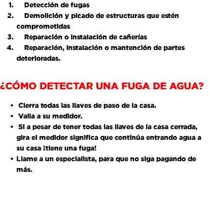 &nbsp;Detección de fugas Demolición y picado de estructuras que estén comprometidas Reparación o instalación de cañerías Reparación, instalación o mantención de partes deterioradas. ¿Cómo detectar una Fuga de Agua? Cierra todas las llaves de paso de la casa. Valla a su medidor. Si a pesar de tener todas las llaves de la casa cerrada, gira el medidor significa que continúa entrando agua a su casa ¡tiene una fuga! Llame a un especialista, para que no siga pagando de más. 